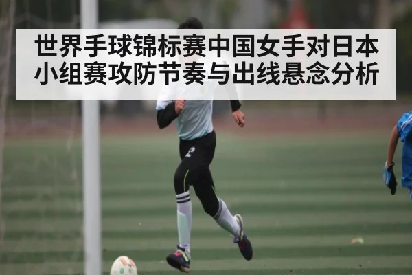 世界手球锦标赛中国女手对日本小组赛攻防节奏与出线悬念分析