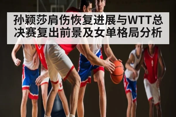 孙颖莎肩伤恢复进展与WTT总决赛复出前景及女单格局分析